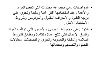 •‫المواصفات‬:‫المواد‬ ‫تجعل‬ ‫التي‬ ‫محددات‬ ‫مجموعه‬ ‫هي‬
‫على‬ ‫وتحوي‬ ‫وسليما‬ ‫امنا‬ ‫اكثر‬ ‫استخدامها‬ ‫عند‬ ‫واألعمال‬
‫وشروط‬ ‫والمرفوض‬ ‫المقبول‬ ‫واالنحراف‬ ‫النقاوة‬ ‫درجه‬
‫االستخدام‬‫االمثل‬.
•‫الكود‬:‫المواد‬ ‫توظف‬ ‫التي‬ ‫واألسـس‬ ‫المبادئ‬ ‫مجموعه‬ ‫هي‬
‫لشرو‬ ‫ومطابق‬ ‫متكامال‬ ‫عمال‬ ‫تنتج‬ ‫لكي‬ ‫االعمال‬ ‫وتنسق‬‫ط‬
‫معادال‬ ‫تفصيالت‬ ‫ع‬ ‫وتحوي‬ ‫والديمومة‬ ‫والمتانة‬ ‫السالمه‬‫ت‬
‫والتصميم‬ ‫التحليل‬‫ومحدداتها‬.
 