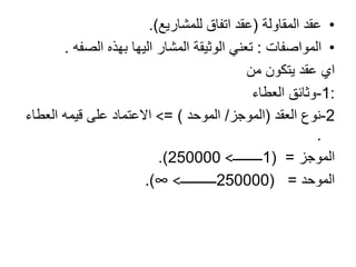 •‫المقاولة‬ ‫عقد‬(‫للمشاريع‬ ‫اتفاق‬ ‫عقد‬.)
•‫المواصفات‬:‫بهذه‬ ‫اليها‬ ‫المشار‬ ‫الوثيقة‬ ‫تعني‬‫الصفه‬.
‫من‬ ‫يتكون‬ ‫عقد‬ ‫اي‬
:1-‫العطاء‬ ‫وثائق‬
2-‫نوع‬‫العقد‬(‫الموجز‬/‫الموحد‬= )<‫قيمه‬ ‫على‬ ‫االعتماد‬‫العطاء‬
.
‫الموجز‬=(1‫ـــــــــ‬<250000.)
‫الموحد‬=(250000‫ـــــــــــ‬<∞.)
 