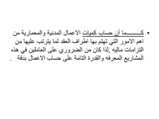 •‫كميات‬ ‫حساب‬ ‫أن‬ ‫كــــــــــما‬‫ال‬ ‫االعمال‬‫مدنية‬‫من‬ ‫والمعمارية‬
‫عليه‬ ‫يترتب‬ ‫لما‬ ‫العقد‬ ‫اطراف‬ ‫بها‬ ‫تهتم‬ ‫التي‬ ‫االمور‬ ‫اهم‬‫من‬ ‫ا‬
‫ماليه‬ ‫التزامات‬,‫في‬ ‫العاملين‬ ‫على‬ ‫الضروري‬ ‫من‬ ‫كان‬ ‫لذا‬‫هذه‬
‫حساب‬ ‫على‬ ‫التامة‬ ‫والقدرة‬ ‫المعرفه‬ ‫المشاريع‬‫بدقة‬ ‫االعمال‬.
 