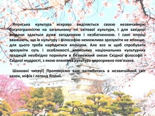 Японська культура ѐскраво виділѐютьсѐ своюя незвичайноя
багатогранністя на загальному тлі світової культури, і длѐ західної
лядини здаютьсѐ дуже загадковоя і незбагненноя. І самі ѐпонці
вважаять, що їх культуру і філософія неможливо зрозуміти не ѐпонця,
длѐ цього треба народитисѐ ѐпонцем. Але все ж щоб спробувати
зрозуміти суть і особливості ѐпонських національних культурних
традицій необхідно поринути в безмежний океан Східної філософії -
Східної мудрості, з ѐкоя ѐпонська культура нерозривно пов'ѐзана.
Шановні читачі! Пропонуюмо вам заглибитись в незвичайний світ
казок, міфів і легенд Японії.
 