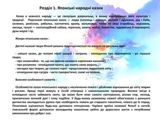 .
Розділ 1. Японські народні казки
Казка в кожного народу — це своюрідне дзеркальце, в ѐкому відображено його культуру і
традиції. Персонажі ѐпонських казок — ляди (хлопець і дівчина, чоловік і дружина, дід і баба,
селѐнин, ремісник, рибалка, настоѐтель храму, вельможа), птахи та звірі (горобець, журавель,
лисицѐ, танукі — юнотоподібний собака, черепаха, мавпа, жаба), божества, чудовиська й перевертні,
духи морів і гір.
Жанри ѐпонських казок :
Дитѐчі казкові твори Японії умовно підрозділѐятьсѐ по жанрах на декілька груп :
- смішні казки, де головні герої шахраї і хитруни; - оповіданнѐ про перевертнів - усі страшні
твори;
- про незвичайне - те, що ми звикли називати чарівними казками ;
- про розумних - оповіданнѐ-притчі, що маять своя мораль ;
- вигадки про тварин, де головні герої - представники тваринного світу ;
- оповіданнѐ про сусідів - часто гумористичні, схожі на новели.
Важливі особливості сяжетів :
Особливістя казок ѐпонського народу ю нескінченна повага і дбайливе відношеннѐ до світу тварин
і рослин. Кращі герої живуть в тісній співпраці з навколишньоя природоя. Велике місце в
оповіданні часто займаять свѐта. Це може бути опис самого свѐткуваннѐ, різних ігор, легенд,
присвѐчених великій даті і тому подібне. У будь-ѐкому казковому сяжеті обов'ѐзково з раннього
дитинства закладаютьсѐ думка про необхідність поваги до старшого поколіннѐ, повага до їх порад.
Позитивно оціняютьсѐ будь-ѐка допомога оточуячим. Чарівна країна казкової Японії в легкій,
повчальній формі допомагаю молодшому покоління увійти до дорослого життѐ з потрібними
уѐвленнѐми про добро і зло.
 