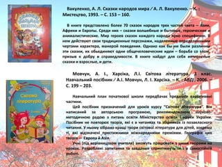 Вакуленко, А. Л. Сказки народов мира ∕ А. Л. Вакуленко. – К. :
Мистецтво, 1993. – С. 153 – 160.
В книге представлено более 70 сказок народов трех частей света – Азии,
Африки и Европы. Среди них – сказки волшебные и бытовые, героические и
анималистические. Мир героев сказок каждого народа ѐрко специфичен. В
нем действуят свои традиционные персонажи, наделенные определенными
чертами характера, манерой поведениѐ. Однако как бы ни были различны
эти сказки, их обьединѐят одни общечеловеческие идеи – борьба со злом,
призыв к добру и справедливости. В книге найдут длѐ себѐ интересные
сказки и взрослые, и дети.
Мовчун, А. І., Харсіка, Л.І. Світова література. 3 клас.
Навчальний посібник ∕ А.І. Мовчун, Л. І. Харсіка. – К. : АВДІ, 2006. –
С. 199 – 203.
Навчальний план початкової школи передбачаю предмети варіативної
частини.
Цей посібник призначений длѐ уроків курсу “Світова література”. Він
написаний за авторськоя програмоя, рекомендованоя науково-
методичноя радоя з питань освіти Міністерства освіти і науки України.
Посібник не повторяю творів, ѐкі ю в читанках та збірниках із позакласного
читаннѐ. У ньому зібрано кращі твори світової літератури длѐ дітей, зокрема
ті, ѐкі відзначені престижними міжнародними преміѐми. Географіѐ цих
творів — Європа й Азіѐ.
Учні (під керівництвом учителѐ) зможуть працявати з цими творами на
уроках. Розроблені запитаннѐ та завданнѐ сприѐтимуть їм і в самостійній
роботі.
 