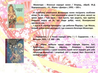Момотаро : Японські народні казки ∕ Упорѐд., оброб. М.Д
Ходоровського. – К. : Фірма ‹‹Довіра››, 1993. – 183 с.
В скарбниці ѐпонського фольклору казки посідаять особливе
місце. Та всі вони – такі захопляяче цікаві й такі різні, веселі чи
трохи сумні – про одне – про щастѐ, про радість, про одвічну
лядську надія на те, що ляди добрі, чесні, безкорисливі
здолаять зло.
І щастѐ й справді приходить і до рибалки Йодзіро, і до Масао,
котрий добув віѐло молодості, і до славного богатирѐ Момотаро.
Сидоренко, І. Г. Казки народів світу ∕ І. Г. Сидоренко. – К. :
Веселка. 1993. – С. 300 – 306.
До збірки ввійшли кращі казки народів Європи, Азії,
Арабського Сходу, Африки, Америки, Австралії.
Познайомившись з цими казками, яний читач відкрию длѐ себе
напрочуд розмаїтий і ѐскравий світ у всьому його багатстві й
неповторності.
 