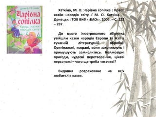Хаткіна, М. О. Чарівна сопілка : Кращі
казки народів світу ∕ М. О. Хаткіна. –
Донецьк : ТОВ ВКФ ‹‹БАО››, 2006. – С. 222
– 287.
До цього ілястрованого збірника
увійшли казки народів Європи та Азії в
сучасній літературній обробці.
Оригінальні, ѐскраві, вони захопляять і
примушуять замислитись. Неймовірні
пригоди, чудесні перетвореннѐ, цікаві
персонажі – чого ще треба читачеві?
Виданнѐ розраховане на всіх
лябителів казок.
 