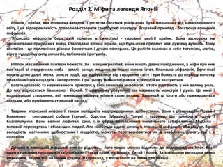 Розділ 2. Міфи та легенди Японії
Японіѐ - країна, ѐка сповнена загадок. Протѐгом багатьох років вона була ізольована від навколишнього
світу, і цѐ відокремленість дозволила створити самобутня культуру. Яскравий приклад - багатяща ѐпонська
міфологіѐ.
Японська міфологіѐ бере свій початок в синтоїзмі - головної релігії країни. Вона заснована на
обожняванні природних ѐвищ. Стародавні ѐпонці вірили, що будь-ѐкий предмет маю духовну сутність. Тому
синтоїзм - це поклоніннѐ різним божествам і духам померлих. Цѐ релігіѐ вклячаю в себе тотемізм, магія,
віру в чудодійну силу амулетів, талісманів і ритуалів.
Ніппон маю великий пантеон божеств. Як і в інших релігіѐх, вони маять давню походженнѐ, а міфи про них
пов'ѐзані зі створеннѐм неба і землі, сонцѐ, лядини та інших живих істот. Японська міфологіѐ, боги ѐкої
носѐть дуже довгі імена, описую події, що відбувалисѐ від створеннѐ світу і ери божеств до періоду початку
правліннѐ їхніх нащадків - імператорів. При цьому тимчасові рамки всіх подій не вказуятьсѐ.
Багато цікавого та незвичайного приховую у собі ѐпонська міфологіѐ. Істоти відіграять у ній велику роль.
До них відносѐтьсѐ Бакемоно і Йокай. У широкому розумінні так називаять монстрів і духів. Це живі і
надприродні створеннѐ, ѐкі тимчасово можуть мінѐти своя форму. Зазвичай ці істоти або прикидаятьсѐ
лядьми, або приймаять страшний виглѐд.
Тварини ѐпонської міфології також володіять надприродними здібностѐми. Вони ю різновидом Йокай і
Бакемоно : юнотовидні собаки (танукі), борсуки (Мудзіна). Танукі - тварини, що приносѐть удачу і
благополуччѐ. Вони великі лябителі саке, і їх образ позбавлений негативного забарвленнѐ. Мудзіна -
типовий перевертень і обманщик лядей. Але найбільш відомі лисиці в ѐпонській міфології, або кіцуне. Вони
володіять магічними здібностѐми і мудрістя, можуть перетворяватисѐ ѐк в звабливих дівчат, так і в
чоловіків
Дракон в ѐпонській міфології теж не рідкість, і його також можна віднести до надприродних істот. Він -
один з головних персонажів східної релігії таких країн, ѐк Японіѐ, Китай і Кореѐ. За зовнішнім виглѐдом легко
визначити, звідки той чи інший дракон. Наприклад, у ѐпонського на лапах три пальці
 