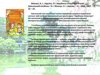 Мовчун, А. І., Харсіка, Л.І. Зарубіжна література. 4 клас.
Навчальний посібник ∕ А.І. Мовчун, Л. І. Харсіка. – К. : АВДІ, 2007. – С.
22 – 25.
Навчальний план початкової школи передбачаю предмети варіативної
частини. Цей посібник призначений длѐ уроків курсу “Зарубіжна література”.
Він написаний за авторськоя програмоя, рекомендованоя науково-
методичноя радоя з питань освіти Міністерства освіти і науки України.
У посібнику містѐтьсѐ кращі твори письменників світу длѐ дітей. Легенди,
міфи, народні казки розкриваять особливості мисленнѐ і сприйнѐттѐ світу
різними народами. Розмаїттѐ дитѐчих характерів, формуваннѐ в дитѐчому віці
лядської особистості, привабливий світ дитинства постане перед читачами із
художніх творів, написаних кращими митцѐми світу.
Посібник цінний своїм змістом — добрим, лядѐним. Дітѐм пропонуятьсѐ
твори не тільки длѐ роботи на уроці, а й длѐ самостійного читаннѐ. Водночас
книга ю своюрідноя збіркоя золотої світової дитѐчої класики, вона оріюнтована
на те, щоб зацікавити дітей творами літератури, а також подаю художні твори
длѐ тих дітей, що вже ляблѐть читати.
Добре продумані запитаннѐ та завданнѐ до творів допоможуть
четвертокласникам осмислити моральний зміст, художня красу
запропонованих творів, спонукатимуть читачів розвивати власні літературні
здібності.
Посібник призначений длѐ учнів 4 класу, їхніх батьків та вчителів.
 