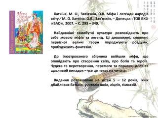 Хаткіна, М. О., Зав′ѐзкін, О.В. Міфи і легенди народів
світу ∕ М. О. Хаткіна, О.В., Зав′ѐзкін. – Донецьк : ТОВ ВКФ
‹‹БАО››, 2007. – С. 293 – 340.
Найдавніші самобутні культури розповідаять про
себе мовоя міфів та легенд. Ці дивовижні, сповнені
первісної величі твори породжуять роздуми,
пробуджуять фантазія.
До ілястрованого збірника ввійшли міфи, що
оповідаять про створеннѐ світу, про богів та героїв.
Чудеса та перетвореннѐ, перемоги та поразки, долѐ та
щасливий випадок – усе це чекаю на читача.
Виданнѐ розраховане на дітей 5 – 12 років, їхніх
дбайливих батьків, учителів шкіл, ліцеїв, гімназій.
 
