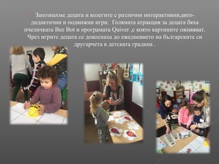  Запознахме децата и колегите с различни интерактивни,авто-
дидактични и подвижни игри. Голямата атракция за децата бяха
пчеличката Bee Bot и програмата Quiver ,с която картините оживяват.
Чрез игрите децата се докоснаха до ежедневието на българските си
другарчета в детската градина .
 