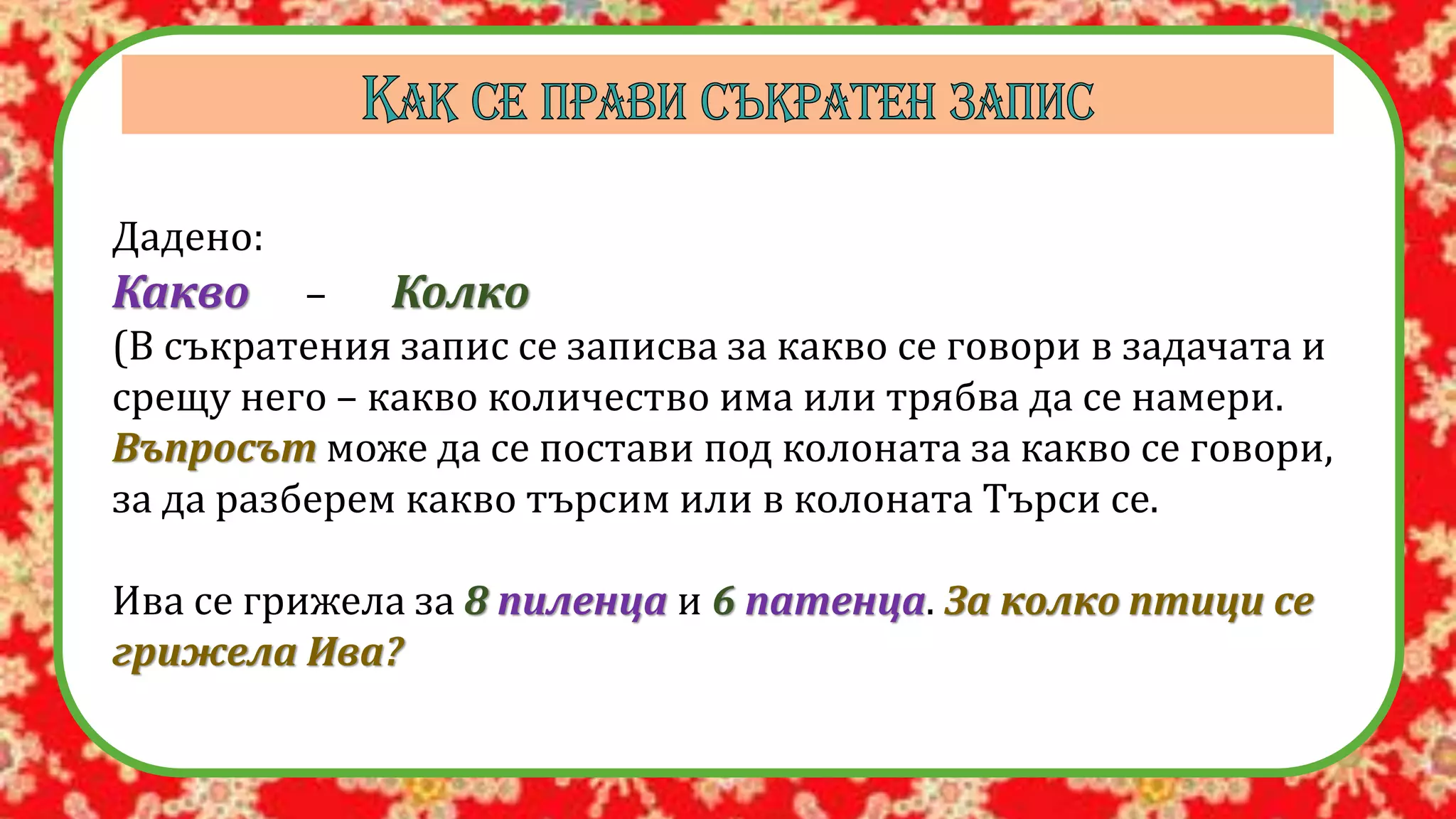 Дадено:
Какво – Колко
(В съкратения запис се записва за какво се говори в задачата и
срещу него – какво количество има или трябва да се намери.
Въпросът може да се постави под колоната за какво се говори,
за да разберем какво търсим или в колоната Търси се.
Ива се грижела за 8 пиленца и 6 патенца. За колко птици се
грижела Ива?
 