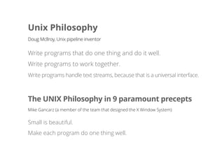 Unix Philosophy
Write programs that do one thing and do it well.
Write programs to work together.
Doug Mcllroy, Unix pipeline inventor
The UNIX Philosophy in 9 paramount precepts
Mike Gancarz (a member of the team that designed the X Window System)
Small is beautiful.
Make each program do one thing well.
Write programs handle text streams, because that is a universal interface.
 