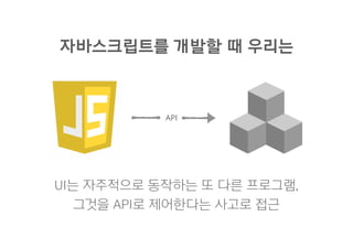 API
UI는 자주적으로 동작하는 또 다른 프로그램,
그것을 API로 제어한다는 사고로 접근
자바스크립트를 개발할 때 우리는
 