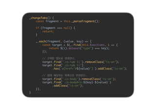 _changeTabs() {
const fragment = this._parseFragment();
if (fragment === null) {
return;
}
_.each(fragment, (value, key) => {
const target = $(_.find(this.$sections, i => {
return $(i).dataset('type') === key);
});
// 선택한 탭으로 변경한다.
target.find('.cs-tab li').removeClass('is-on');
target.find('.cs-tab li')
.has(`a[href='#${value}']`).addClass('is-on');
// 탭에 해당하는 목록으로 변경한다.
target.find('.cs-body').removeClass('is-on');
target.find(`.cs-body#cs-${key}-${value}`)
.addClass('is-on');
});
}
 