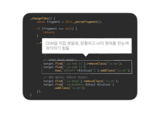_changeTabs() {
const fragment = this._parseFragment();
if (fragment === null) {
return;
}
_.each(fragment, (value, key) => {
const target = $(_.find(this.$sections, i => {
return $(i).dataset('type') === key);
});
// 선택한 탭으로 변경한다.
target.find('.cs-tab li').removeClass('is-on');
target.find('.cs-tab li')
.has(`a[href='#${value}']`).addClass('is-on');
// 탭에 해당하는 목록으로 변경한다.
target.find('.cs-body').removeClass('is-on');
target.find(`.cs-body#cs-${key}-${value}`)
.addClass('is-on');
});
}
DOM을 직접 핸들링, 장황하고 UI의 형태를 한눈에
파악하기 힘듦
 