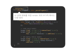 _changeTabs() {
const fragment = this._parseFragment();
if (fragment === null) {
return;
}
_.each(fragment, (value, key) => {
const target = $(_.find(this.$sections, i => {
return $(i).dataset('type') === key);
});
// 선택한 탭으로 변경한다.
target.find('.cs-tab li').removeClass('is-on');
target.find('.cs-tab li')
.has(`a[href='#${value}']`).addClass('is-on');
// 탭에 해당하는 목록으로 변경한다.
target.find('.cs-body').removeClass('is-on');
target.find(`.cs-body#cs-${key}-${value}`)
.addClass('is-on');
});
}
UI 상태 변화를 위한 render 외의 부가적 메서드
다량 정의
 