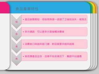短
• 產品銷售期短，很容易熱潮一波過了之後就消失、被淘汰
多
• 多方通路，可以更多方面接觸消費者
高
• 消費者口味越來越刁鑽，對品質要求越來越高
無
• 高低價產品並存，品牌不知名情況下，難跟平台議價
食品產業特性
 