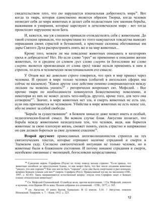 свидетельством того, что ею нарушается изначальная добротность мира36
. Вот
когда та тварь, которая единственно является образом Творца, когда человек
низводит себя до мира животных и делает себя подвластным тем законам борьбы,
выживания и умирания, которые царствуют в дочеловеческом мире - вот тогда
происходит нарушение воли Бога.
И, кажется, мы уж слишком привыкли отождествлять себя с животными. До
такой степени привыкли, что нехристиане из этого кажущегося тождества выводят
оправдания своих страстей и беззаконий, а христиане склонны обетованные им
дары Святого Духа распространять опять же и на мир животных...
Кроме того, можем ли мы поведение животных описывать в категориях
греха и добродетели? Нет. Но если слово "грех" не применимо к описанию жизни
животных, то и сродное со словом грех слово смерть (в богословии же слово
смерть является производным от слова грех) также нельзя применять к ним в
строгом, то есть в человечески-экзистенциальном его смысле.
У Отцов все же довольно строго говорится, что грех в мир пришел через
человека. И грешит в мире только человек (событий в ангельских сферах мы
сейчас не касаемся). "Какое другое злое действие помимо совершающегося между
людьми ты можешь указать?" - риторически вопрошает свт. Мефодий. - Все
прочие твари по необходимости повинуются Божественному повелению, и
никоторая из них не может делать чего-нибудь другого, кроме того, для чего она
сотворена"37
. Значит, в мире животных нет зла, и смерть животных не есть зло,
если она причиняется не человеком. Убийства в мире животных не есть некое зло,
ибо не имеют за собой свободы.
"Борьба за существование" в Божием замысле даже может иметь и особый,
педагогически-благой смысл. Во всяком случае блаж. Августин полагает, что
борьба между животными назидательна тем, что человек, видя, как борются
животные за свою плотскую жизнь, сможет понять, сколь страстно и напряженно
он сам должен бороться за свое духовное спасение38
.
Второй аргумент православных антиэволюционистов строится на тех
святоотеческих текстах, которые отрицают наличие страданий и смерти в
Эдемском саду. Согласно святоотеческой интуиции не только человек, но и
животные были в блаженном состоянии. И потому никакие страдания и смерти,
неизбежно связанные с эволюцией, богословски непредставимы.
36
Суждение иером. Серафима (Роуза) по этому поводу весьма странно: "Если правда, что
животные погибали до преступления Адама, то как может быть, что Бог после создания животных
"увидел, что они хороши"? Как они могли быть "хороши", если уже были смертными и растленными,
вопреки Божьим планам для них?" (иером. Серафим (Роуз). Православный взгляд на эволюцию СПб.,
1997, с. 42-43). Здесь напрашивается естественный вопрос: откуда отец Серафим знает о Божьих
планах относительно животных?
37
Св. Мефодий Олимпийский. О свободе воли, против валентиниан. // Св. Мефодий, епископ
и мученик, отец Церкви III-го века. Полное собрание его сочинений. - СПб., 1877, с. 165.
38
см. Августин. О книге Бытия, буквально. В 12 книгах. 3,16. // Августин, епископ
Иппонский. Творения. ч. 7. - Киев, 1912. с. 223.
12
 