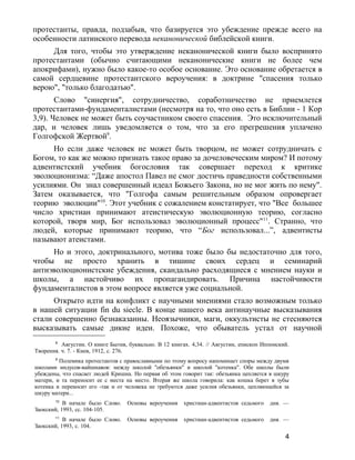 протестанты, правда, подзабыв, что базируется это убеждение прежде всего на
особенности латинского перевода неканонической библейской книги.
Для того, чтобы это утверждение неканонической книги было воспринято
протестантами (обычно считающими неканонические книги не более чем
апокрифами), нужно было какое-то особое основание. Это основание обретается в
самой сердцевине протестантского вероучения: в доктрине "спасения только
верою", "только благодатью".
Слово "синергия", сотрудничество, соработничество не приемлется
протестантами-фундаменталистами (несмотря на то, что оно есть в Библии - 1 Кор
3,9). Человек не может быть соучастником своего спасения. Это исключительный
дар, и человек лишь уведомляется о том, что за его прегрешения уплачено
Голгофской Жертвой9
.
Но если даже человек не может быть творцом, не может сотрудничать с
Богом, то как же можно признать такое право за дочеловеческим миром? И потому
адвентистский учебник богословия так совершает переход к критике
эволюционизма: “Даже апостол Павел не смог достичь праведности собственными
усилиями. Он знал совершенный идеал Божьего Закона, но не мог жить по нему".
Затем оказывается, что "Голгофа самым решительным образом опровергает
теорию эволюции"10
. Этот учебник с сожалением констатирует, что "Все большее
число христиан принимают атеистическую эволюционную теорию, согласно
которой, творя мир, Бог использовал эволюционный процесс"11
. Странно, что
людей, которые принимают теорию, что “Бог использовал...”, адвентисты
называют атеистами.
Но и этого, доктринального, мотива тоже было бы недостаточно для того,
чтобы не просто хранить в тишине своих сердец и семинарий
антиэволюционистские убеждения, скандально расходящиеся с мнением науки и
школы, а настойчиво их пропагандировать. Причина настойчивости
фундаменталистов в этом вопросе является уже социальной.
Открыто идти на конфликт с научными мнениями стало возможным только
в нашей ситуации fin du siecle. В конце нашего века антинаучные высказывания
стали совершенно безнаказанны. Неоязычники, маги, оккультисты не стесняются
высказывать самые дикие идеи. Похоже, что обыватель устал от научной
8
Августин. О книге Бытия, буквально. В 12 книгах. 4,34. // Августин, епископ Иппонский.
Творения. ч. 7. - Киев, 1912, с. 276.
9
Полемика протестантов с православными по этому вопросу напоминает споры между двумя
школами индусов-вайшнавов: между школой "обезьянки" и школой "котенка". Обе школы были
убеждены, что спасает людей Кришна. Но первая об этом говорит так: обезьянка цепляется в шкуру
матери, и та переносит ее с места на место. Вторая же школа говорила: как кошка берет в зубы
котенка и переносит его -так и от человека не требуются даже усилия обезьянки, цепляющейся за
шкуру матери...
10
В начале было Слово. Основы вероучения христиан-адвентистов седьмого дня. —
Заокский, 1993, сс. 104-105.
11
В начале было Слово. Основы вероучения христиан-адвентистов седьмого дня. —
Заокский, 1993, с. 104.
4
 