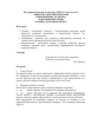 Интегрированный урок литературы и МХК в 5 классе по теме:
«НИКОЛАЙ АЛЕКСЕВИЧ НЕКРАСОВ
СТИХОТВОРЕНИЕ «НА ВОЛГЕ».
Цели урока:
ИЛЬЯ ЕФИМОВИЧ РЕПИН
КАРТИНА «БУРЛАКИ НА ВОЛГЕ»
• Учебная - познакомить учащихся с произведениями различных видов
искусства: словесным, живописным и музыкальным; показать, что
объединяет их, в чем различие.
• Развивающая - развивать речь учащихся, аналитическое мышление, на
основе анализа произведений разных видов искусств.
• Воспитательная - воспитывать интерес к русской литературе, русской
живописи, народной песне, способствовать формированию всесторонне
развитой личности.
Эпиграф:
Ход урока:
1. Слово учителя:
Я призван был воспеть твои страданья,
Терпеньем изумляющий народ.
НА. Некра,сов
На прошлом уроке мы начали знакомство с творчеством великого русского поэта
Н.А. Некрасова. Сегодня мы продолжаем изучение произведения «На Волге». А так
же нам предстоит еще одна встреча с прекрасным, но уже запечатленном не в
слове, а другими изобразительными средствами, но об этом позже.
2. Проверка домашнего задания.
На дом было задано написать мини-сочинение «На реке» по группам.
1- ая группа: «На реке. Что нравится? Что вызывает восхищение?»
2- ая группа: «На реке. Что не нравится? Что возмущать?» (Неприятные
эмоции связаны с деятельностью человека: оставленный мусор, непогашенный
костер, сломанные деревья, сброс нечистот и промышленных отходов в водоемы)
Итог рассуждений по домашнему заданию: зло исходит от человека, от его
неразумной деятельности. «Нет безобразия в природе...» (Н.А. Некрасов. «Железная
дорога»).
 