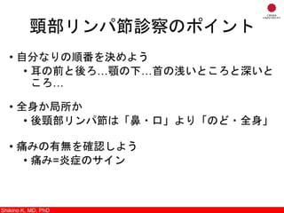 頸部リンパ節診察のポイント
• 自分なりの順番を決めよう
• 耳の前と後ろ…顎の下…首の浅いところと深いと
ころ…
• 全身か局所か
• 後頸部リンパ節は「鼻・口」より「のど・全身」
• 痛みの有無を確認しよう
• 痛み=炎症のサイン
Shikino K, M.D., Ph.D.Shikino K, MD, PhD
 
