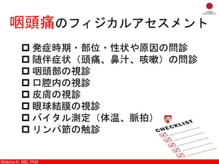 Shikino K, M.D., Ph.D.
咽頭痛のフィジカルアセスメント
 発症時期・部位・性状や原因の問診
 随伴症状（頭痛、鼻汁、咳嗽）の問診
 咽頭部の視診
 口腔内の視診
 皮膚の視診
 眼球結膜の視診
 バイタル測定（体温、脈拍）
 リンパ節の触診
Shikino K, MD, PhD
 