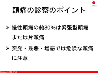 頭痛の診察のポイント
 慢性頭痛の約80％は緊張型頭痛
または片頭痛
 突発・最悪・増悪では危険な頭痛
に注意
Shikino K, M.D., Ph.D.Shikino K, MD, PhD
 