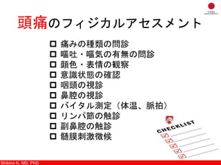 Shikino K, M.D., Ph.D.
頭痛のフィジカルアセスメント
 痛みの種類の問診
 嘔吐・嘔気の有無の問診
 顔色・表情の観察
 意識状態の確認
 咽頭の視診
 鼻腔の視診
 バイタル測定（体温、脈拍）
 リンパ節の触診
 副鼻腔の触診
 髄膜刺激徴候
Shikino K, MD, PhD
 