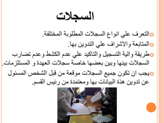 ‫السجالت‬
‫المختلفة‬ ‫المطلوبة‬ ‫السجالت‬ ‫انواع‬ ‫علي‬ ‫التعرف‬.
‫بها‬ ‫التدوين‬ ‫علي‬ ‫واالشراف‬ ‫المتابعة‬.
‫تض‬ ‫وعدم‬ ‫الكشط‬ ‫عدم‬ ‫علي‬ ‫والتاكيد‬ ‫التسجيل‬ ‫والية‬ ‫طريقة‬‫ارب‬
‫المست‬ ‫و‬ ‫العهدة‬ ‫سجالت‬ ‫خاصة‬ ‫بعضها‬ ‫وبين‬ ‫بينها‬ ‫السجالت‬‫لزمات‬.
‫المسئ‬ ‫الشخص‬ ‫قبل‬ ‫من‬ ‫موقعة‬ ‫السجالت‬ ‫جميع‬ ‫تكون‬ ‫ان‬ ‫يجب‬‫ول‬
‫القسم‬ ‫رئيس‬ ‫من‬ ‫ومعتمدة‬ ‫بها‬ ‫البيانات‬ ‫هذة‬ ‫تدوين‬ ‫عن‬.
 