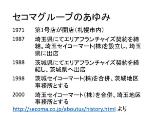 セコマグループのあゆみ
1971 第1号店が開店（札幌市内）
1987 埼玉県にてエリアフランチャイズ契約を締
結。埼玉セイコーマート(株)を設立し、埼玉
県に出店
1988 茨城県にてエリアフランチャイズ契約を締
結し、茨城県へ出店
1998 茨城セイコーマート(株)を合併、茨城地区
事務所とする
2000 埼玉セイコーマート（株）を合併、埼玉地区
事務所とする
http://secoma.co.jp/aboutus/history.html より
 