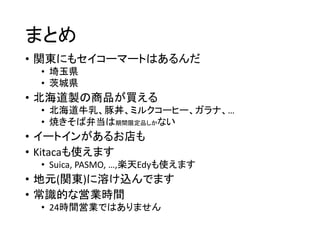 まとめ
• 関東にもセイコーマートはあるんだ
• 埼玉県
• 茨城県
• 北海道製の商品が買える
• 北海道牛乳、豚丼、ミルクコーヒー、ガラナ、…
• 焼きそば弁当は期間限定品しかない
• イートインがあるお店も
• Kitacaも使えます
• Suica, PASMO, …,楽天Edyも使えます
• 地元(関東)に溶け込んでます
• 常識的な営業時間
• 24時間営業ではありません
 