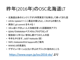 昨年(2016年)のOSC北海道LT
https://www.ospn.jp/osc2016-do/ より
• 北海道出身のエンジニアが2年間東京で仕事をして帰ってきた話
• LOCAL Update!!～ここ最近の僕らちと、これからの僕たち
• 爽快に git commit をキメる！
• コミュ症にやさしい人工知能を使った話題提供アプリ
• QEMUでARM64bitベアメタルプログラミング
• 勉強会に1年くらい参加し続けてみた人の話
• 今年もやります、JaSST Hokkaido（仮）
• YAPC::Hokkaido2016 Sapporoのご案内
• WWW2.0の高速化
• デザインパターンとともに学ぶオブジェクト指向のこころ
 