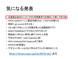 • 北海道出身のエンジニアが2年間東京で仕事をして帰ってきた話
• LOCAL Update!!～ここ最近の僕らちと、これからの僕たち
• 爽快に git commit をキメる！
• コミュ症にやさしい人工知能を使った話題提供アプリ
• QEMUでARM64bitベアメタルプログラミング
• 勉強会に1年くらい参加し続けてみた人の話
• 今年もやります、JaSST Hokkaido（仮）
• YAPC::Hokkaido2016 Sapporoのご案内
• WWW2.0の高速化
• デザインパターンとともに学ぶオブジェクト指向のこころ
気になる発表
https://www.ospn.jp/osc2016-do/ より
 