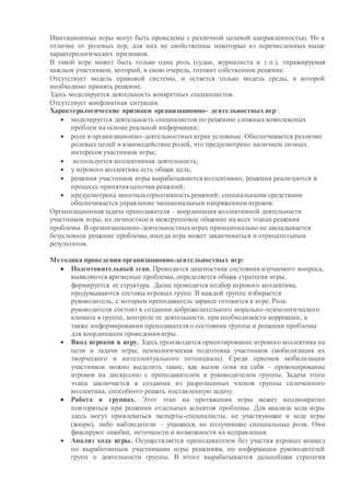 Имитационные игры могут быть проведены с различной целевой направленностью. Но в
отличие от ролевых игр, для них не свойственны некоторые из перечисленных выше
характерологических признаков.
В такой игре может быть только одна роль (судьи, журналиста и т.п.), тиражируемая
каждым участником, который, в свою очередь, готовит собственное решение.
Отсутствует модель правовой системы, и остается только модель среды, в которой
необходимо принять решение.
Здесь моделируется деятельность конкретных специалистов.
Отсутствует конфликтная ситуация.
Характерологические признаки организационно- деятельностных игр :
 моделируется деятельность специалистов по решению сложных комплексных
проблем на основе реальной информации;
 роли в организационно-деятельностныхиграх условные. Обеспечивается различие
ролевых целей и взаимодействие ролей, что предусмотрено наличием личных
интересов участников игры;
 используется коллективная деятельность;
 у игрового коллектива есть общая цель;
 решения участников игры вырабатываются коллективно; решения реализуются в
процессе принятия цепочки решений;
 предусмотрена многоальтернативность решений; специальными средствами
обеспечивается управление эмоциональным напряжением игроков.
Организационная задача преподавателя – координация коллективной деятельности
участников игры, их личностное и межгрупповое общение на всех этапах решения
проблемы. В организационно-деятельностныхиграх принципиально не закладывается
безусловное решение проблемы, иногда игра может заканчиваться и отрицательным
результатом.
Методика проведения организационно-деятельностных игр:
 Подготовительный этап. Проводится диагностика состояния изучаемого вопроса,
выявляются кризисные проблемы, определяется общая стратегия игры,
формируется ее структура. Далее проводится подбор игрового коллектива,
продумываются составы игровых групп. В каждой группе избирается
руководитель, с которым преподаватель заранее готовится к игре. Роль
руководителя состоит в создании доброжелательного морально-психологического
климата в группе, контроле ее деятельности, при необходимости коррекции, а
также информировании преподавателя о состоянии группы и решении проблемы
для координации проведения игры.
 Ввод игроков в игру. Здесь производится ориентирование игрового коллектива на
цели и задачи игры, психологическая подготовка участников (мобилизация их
творческого и интеллектуального потенциала). Среди приемов мобилизации
участников можно выделить такие, как вызов огня на себя – провоцирование
игроков на дискуссию с преподавателем и руководителем группы. Задача этого
этапа заключается в создании из разрозненных членов группы сплоченного
коллектива, способного решать поставленную задачу.
 Работа в группах. Этот этап на протяжении игры может неоднократно
повторяться при решении отдельных аспектов проблемы. Для анализа хода игры
здесь могут привлекаться эксперты-специалисты, не участвующие в ходе игры
(жюри), либо наблюдатели – учащиеся, не получившие специальные роли. Они
фиксируют ошибки, неточности и возможности их исправления.
 Анализ хода игры. Осуществляется преподавателем без участия игровых команд
по выработанным участниками игры решениям, по информации руководителей
групп о деятельности группы. В итоге вырабатывается дальнейшая стратегия
 