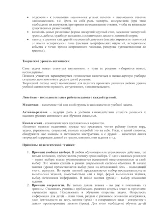  подключать к технологии оценивания устных ответов и письменных ответов
одноклассников, т.е. брать на себя роль эксперта, консультанта (при этом
необходимо их вооружить критериями по оцениванию ответов, чтобы не возникало
существенных разногласий);
 включать самые различные формы дискуссий: круглый стол, заседание экспертной
группы, дебаты, судебное заседание, сократические диалоги, мозговой штурм;
 написать дневник или другой письменный документ (письмо, отрывок из летописи)
от имени исторического лица (дневник географических открытий, историческое
событие с точки зрения современного человека, репортаж путешественника во
времени).
Творческий уровень активности:
Сама задача может ставиться школьником, и пути ее решения избираются новые,
нестандартные.
Позиция учащегося характеризуется готовностью включиться в нестандартную учебную
ситуацию, поиском новых средств для её решения.
Творческий подход могут неожиданно для педагога проявлять учащиеся любого уровня
учебной активности: нулевого, ситуативного, исполнительского.
Линейная – последовательная работа педагога с каждой группой.
Мозаичная – включение той или иной группы в зависимости от учебной задачи.
Активно-ролевая – ведущая роль в учебном взаимодействии отдается учащимся с
высоким уровнем активности для обучения остальных.
Комплексная – совмещение всех предложенных вариантов.
«Золотое» правило педагогики: прежде чем предлагать что-то ребенку (новую игру,
задачу, упражнение, ситуацию), сначала испробуй это на себе. Тогда, с одной стороны,
обнаружатся все нюансы и неточности инструктажа, а с другой – наметится линия
творческой коррекции данной ситуации, контрольного задания и т.д.
Принципы педагогической техники:
1. Принцип свободы выбора. В любом обучающем или управляющем действии, где
только возможно, предоставлять ученику право выбора. С одним важным условием
– право выбора всегда уравновешивается осознанной ответственностью за свой
выбор! Это можно сделать в рамках современной системы обучения. В начале
занятия (урока) предоставляется выбор роли на сегодняшний день – подводящий
итоги, психолог. Во время занятий предоставляется выбор последовательности
выполнения заданий, самостоятельно или в паре, форма выполнения задания,
выбор источников информации. В конце занятия (урока) – выбор домашнего
задания.
2. Принцип открытости. Не только давать знания – но еще и показывать их
границы. Сталкивать ученика с проблемами, решения которых лежат за пределами
изучаемого курса. Использовать в обучении открытые задачи. Открытость
информации для детей – план темы, раздела с указанием основного содержания,
план деятельности на тему, занятие (урок) - в совершенном виде – совместное с
детьми проектирование занятия (урока). Для этого необходимо обучить детей
 