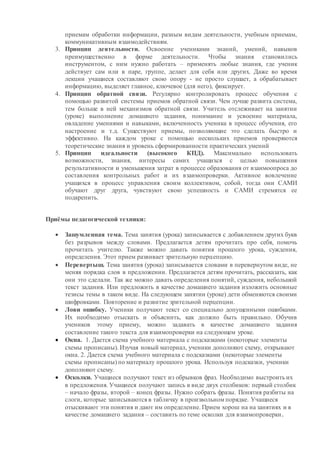 приемам обработки информации, разным видам деятельности, учебным приемам,
коммуникативным взаимодействиям.
3. Принцип деятельности. Освоение учениками знаний, умений, навыков
преимущественно в форме деятельности. Чтобы знания становились
инструментом, с ним нужно работать – применять любые знания, где ученик
действует сам или в паре, группе, делает для себя или других. Даже во время
лекции учащиеся составляют свою опору - не просто слушает, а обрабатывает
информацию, выделяет главное, ключевое (для него), фиксирует.
4. Принцип обратной связи. Регулярно контролировать процесс обучения с
помощью развитой системы приемов обратной связи. Чем лучше развита система,
тем больше в ней механизмов обратной связи. Учитель отслеживает на занятии
(уроке) выполнение домашнего задания, понимание и усвоение материала,
овладение умениями и навыками, включенность ученика в процесс обучения, его
настроение и т.д. Существуют приемы, позволяющие это сделать быстро и
эффективно. На каждом уроке с помощью нескольких приемов проверяются
теоретические знания и уровень сформированности практических умений
5. Принцип идеальности (высокого КПД). Максимально использовать
возможности, знания, интересы самих учащихся с целью повышения
результативности и уменьшения затрат в процессе образования от взаимоопроса до
составления контрольных работ и их взаимопроверки. Активное вовлечение
учащихся в процесс управления своим коллективом, собой, тогда они САМИ
обучают друг друга, чувствуют свою успешность и САМИ стремятся ее
подкрепить.
Приёмы педагогической техники:
 Зашумленная тема. Тема занятия (урока) записывается с добавлением других букв
без разрывов между словами. Предлагается детям прочитать про себя, помочь
прочитать учителю. Также можно давать понятия прошлого урока, суждения,
определения. Этот прием развивает зрительную перцепцию.
 Перевертыш. Тема занятия (урока) записывается словами в перевернутом виде, не
меняя порядка слов в предложении. Предлагается детям прочитать, рассказать, как
они это сделали. Так же можно давать определения понятий, суждения, небольшой
текст задания. Или предложить в качестве домашнего задания изложить основные
тезисы темы в таком виде. На следующем занятии (уроке) дети обменяются своими
шифровками. Повторение и развитие зрительной перцепции.
 Лови ошибку. Ученики получают текст со специально допущенными ошибками.
Их необходимо отыскать и объяснить, как должно быть правильно. Обучив
учеников этому приему, можно задавать в качестве домашнего задания
составление такого текста для взаимопроверки на следующем уроке.
 Окна. 1. Дается схема учебного материала с подсказками (некоторые элементы
схемы прописаны). Изучая новый материал, ученики дополняют схему, открывают
окна. 2. Дается схема учебного материала с подсказками (некоторые элементы
схемы прописаны) по материалу прошлого урока. Используя подсказки, ученики
дополняют схему.
 Осколки. Учащиеся получают текст из обрывков фраз. Необходимо выстроить их
в предложения. Учащиеся получают запись в виде двух столбиков: первый столбик
– начало фразы, второй – конец фразы. Нужно собрать фразы. Понятия разбиты на
слоги, которые записываются в табличку в произвольном порядке. Учащиеся
отыскивают эти понятия и дают им определение. Прием хорош на на занятиях и в
качестве домашнего задания – составить по теме осколки для взаимопроверки.
 