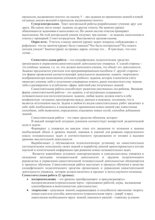 процессов, выдвижение гипотез. на оценку 5 – два задания на применение знаний в новой
ситуации, анализ явлений и процессов, выдвижение гипотез.
Супер-контрольная. Текст контрольной работы разрабатывают ученики друг для
друга. На одном листе пишут задания, на другом ответы. На занятии (уроке)
обмениваются заданиями и выполняют их. По своим листам ответов проверяют
выполнение. На этой контрольной ученик получает три оценки – за задания, выполнение и
ответы с проверкой. Стоит потрудиться. Выставляется средняя оценка.
Опрос-итог. Учитель в конце занятия (урока) задает вопросы, побуждающие к
рефлексии: что на занятии (уроке) было главным? Что было интересным? Что нового
сегодня узнали? Занятие (урок) не прошел даром, потому что… Я чувствую, что стал
лучше…
Самостоятельная работа – это специфическое педагогическое средство
организации и управления самостоятельной деятельностью учащихся. С одной стороны -
это учебные задания, т.е. то, что должен выполнить ученик, это объект его деятельности.
Задание предлагается учителем или программированным пособием. С другой стороны -
это форма проявления соответствующей деятельности мышления, памяти, творческого
воображения при выполнении учеником учебного задания, которое в конечном счёте
приводит ученика либо к получению совершенно нового, ранее неизвестного ему знания,
либо к расширению и углублению сферы действий уже полученных знаний.
Самостоятельная работа способствует развитию умственных сил ребенка. Внешняя
форма самостоятельной работы - это задание, а её внутреннее содержание -
познавательное или интеллектуальное задание, любая задача должна иметь в себе
конфликтную ситуацию, противоречие между данным и искомым, осознание, что и
является источником мысли. Задача в любом из видов самостоятельных работ заключает в
себе либо необходимость в нахождении и применении новыхзнаний уже известными
способами, либо выявление, определение, изыскание новых путей, способов добывания
знаний.
Самостоятельная работа – это такое средство обучения, которое:
В каждой конкретной ситуации усвоения соответствует конкретной дидактической
цели и задаче.
Формирует у учащихся на каждом этапе его движения от незнания к знанию
необходимый объем и уровень знаний, навыков и умений для решения определенного
класса познавательных задач и соответственного продвижения от низших к высшим
уровням мыслительной деятельности.
Вырабатывает у обучающегося психологическую установку на самостоятельное
систематическое пополнение своих знаний и выработку умений ориентироваться в потоке
научной и политической информации при решении новых познавательных задач.
Является важнейшим условием самоорганизации и самодисциплины учащихся в
овладении методами познавательной деятельности и орудием педагогического
руководства и управления самостоятельной познавательной деятельностью обучающегося
в процессе обучения. Самостоятельная работа выступает в процессе обучения в качестве
специфического педагогического средства организации и управления самостоятельной
деятельности учащихся, которая должна включать и предмет и метод научного познания.
Самостоятельная работа (2 группы):
 воспроизводящие - это уровень преобразующего и «рассуждающего»
воспроизведения (отрицательная черта - пресыщение работой, скука, вызываемая
единообразием и монотонностью деятельностью;
 творческие - кумуляция знаний, выражающаяся в способности школьника творить
новые идеи или способы деятельности (отрицательная черта - ущерб и вред
накоплению необходимого круга знаний, навыков и умений - главному условию
 