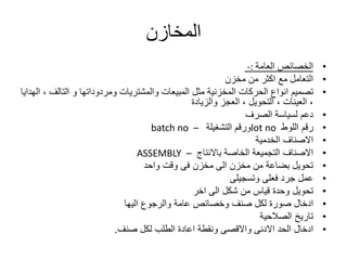 ‫المخازن‬
•‫العامة‬ ‫الخصائص‬-:
•‫من‬ ‫اكثر‬ ‫مع‬ ‫التعامل‬‫مخزن‬
•‫تصميم‬‫التال‬ ‫و‬ ‫ومردوداتها‬ ‫والمشتريات‬ ‫المبيعات‬ ‫مثل‬ ‫المخزنية‬ ‫الحركات‬ ‫انواع‬‫الهدايا‬ ، ‫ف‬
‫العجز‬ ، ‫التحويل‬ ، ‫العينات‬ ،‫والزيادة‬
•‫دعم‬‫لسياسة‬‫الصرف‬
•‫رقم‬‫اللوط‬lot no‫التشغيلة‬ ‫ورقم‬batch no –
•‫االصناف‬‫الخدمية‬
•‫االصناف‬‫باالنتاج‬ ‫الخاصة‬ ‫التجميعة‬ASSEMBLY –
•‫وقت‬ ‫فى‬ ‫مخزن‬ ‫الى‬ ‫مخزن‬ ‫من‬ ‫بضاعة‬ ‫تحويل‬‫واحد‬
•‫ع‬‫مل‬‫فعلى‬ ‫جرد‬‫وتسجيلى‬
•‫تحويل‬‫الى‬ ‫شكل‬ ‫من‬ ‫قياس‬ ‫وحدة‬‫اخر‬
•‫ادخال‬‫والرجوع‬ ‫عامة‬ ‫وخصائص‬ ‫صنف‬ ‫لكل‬ ‫صورة‬‫اليها‬
•‫الصالحية‬ ‫تاريخ‬
•‫ادخال‬‫صنف‬ ‫لكل‬ ‫الطلب‬ ‫اعادة‬ ‫ونقطة‬ ‫واالقصى‬ ‫االدنى‬ ‫الحد‬.
 