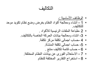 ‫التكاليف‬
•‫األساسية‬ ‫الوظائف‬:-
•1–‫مو‬ ‫تكويد‬ ‫نظام‬ ‫وضع‬ ‫بغرض‬ ‫النظام‬ ‫أكواد‬ ‫ومعالجة‬ ‫أنشاء‬‫حد‬
‫للتكاليف‬.
•2-‫لألكواد‬ ‫الرئيسية‬ ‫الملفات‬ ‫طباعة‬.
•3-‫بالتكاليف‬ ‫الخاصة‬ ‫الحركة‬ ‫بيانات‬ ‫ومعالجة‬ ‫انشاء‬.
•4-‫تكلفة‬ ‫مركز‬ ‫تكلفة‬ ‫اجمالى‬ ‫حساب‬.
•5-‫المنشأة‬ ‫تكلفة‬ ‫اجمالى‬ ‫حساب‬.
•6–‫منتج‬ ‫تكاليف‬ ‫قائمة‬ ‫حساب‬.
•7–‫المختلفة‬ ‫النظام‬ ‫بيانات‬ ‫عن‬ ‫الفورى‬ ‫االستعالم‬.
•8–‫للنظام‬ ‫المختلفة‬ ‫التقارير‬ ‫استخراج‬
 