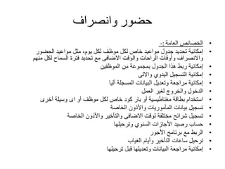 ‫حضور‬‫وانصراف‬
•‫الخصائص‬‫العامة‬-:
•‫الحضور‬ ‫مواعيد‬ ‫مثل‬ ،‫يوم‬ ‫لكل‬ ‫موظف‬ ‫لكل‬ ‫خاص‬ ‫مواعيد‬ ‫جدول‬ ‫تحديد‬ ‫إمكانية‬
‫منهم‬ ‫لكل‬ ‫السماح‬ ‫فترة‬ ‫تحديد‬ ‫مع‬ ‫االضافى‬ ‫والوقت‬ ‫الراحات‬ ‫وأوقات‬ ‫واالنصراف‬
•‫الموظفين‬ ‫من‬ ‫بمجموعة‬ ‫الجدول‬ ‫هذا‬ ‫ربط‬ ‫إمكانية‬
•‫وااللى‬ ‫اليدوي‬ ‫التسجيل‬ ‫إمكانية‬
•‫أليا‬ ‫المسجلة‬ ‫البيانات‬ ‫وتعديل‬ ‫مراجعة‬ ‫إمكانية‬
•‫العمل‬ ‫لغير‬ ‫والخروج‬ ‫الدخول‬
•‫أخرى‬ ‫وسيلة‬ ‫اى‬ ‫أو‬ ‫موظف‬ ‫لكل‬ ‫خاص‬ ‫كود‬ ‫بار‬ ‫أو‬ ‫مغناطيسية‬ ‫بطاقة‬ ‫استخدام‬
•‫الخاصة‬ ‫واألذون‬ ‫المأموريات‬ ‫بيانات‬ ‫تسجيل‬
•‫الخاصة‬ ‫واألذون‬ ‫والتأخير‬ ‫االضافى‬ ‫لوقت‬ ‫مختلفة‬ ‫شرائح‬ ‫تسجيل‬
•‫وترحيلها‬ ‫السنوي‬ ‫األجازات‬ ‫رصيد‬ ‫حساب‬
•‫األجور‬ ‫برنامج‬ ‫مع‬ ‫الربط‬
•‫الغياب‬ ‫وأيام‬ ‫التأخير‬ ‫ساعات‬ ‫ترحيل‬
•‫ترحيلها‬ ‫قبل‬ ‫وتعديلها‬ ‫البيانات‬ ‫مراجعة‬ ‫إمكانية‬
 