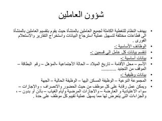 ‫شؤون‬‫العاملين‬
•‫ال‬ ‫بتقسيم‬ ‫يقوم‬ ‫حيث‬ ‫بالمنشأة‬ ‫العاملين‬ ‫لجميع‬ ‫الكاملة‬ ‫للتغطية‬ ‫النظام‬ ‫يهدف‬‫بالمنشأة‬ ‫عاملين‬
‫وا‬ ‫التقارير‬ ‫واستخراج‬ ‫البيانات‬ ‫استرجاع‬ ‫عملية‬ ‫لتسهيل‬ ‫مختلفة‬ ‫قطاعات‬ ‫الى‬‫الستعالم‬
‫الفورى‬.
•‫األساسية‬ ‫الوظائف‬:-
•‫قسمين‬ ‫الى‬ ‫عامل‬ ‫كل‬ ‫بيانات‬ ‫تنقسم‬:-
•‫أساسية‬ ‫بيانات‬:-
•‫األسم‬–‫األقامة‬ ‫محل‬–‫الميالد‬ ‫تاريخ‬–‫األجتماعية‬ ‫الحالة‬-‫المؤهل‬–‫رقم‬‫البطاقة‬–
‫التجنيد‬ ‫من‬ ‫الموقف‬………….
•‫وظيفية‬ ‫بيانات‬:-
•‫المجموعة‬‫النوعية‬–‫اليها‬ ‫المسكن‬ ‫الوظيفة‬–‫الحالية‬ ‫الوظيفة‬–‫الجهة‬
•‫واالجازات‬ ، ‫واالنصراف‬ ‫الحضور‬ ‫حيث‬ ‫من‬ ‫موظف‬ ‫كل‬ ‫على‬ ‫رقابة‬ ‫عمل‬ ‫ويمكن‬–
‫العارضة‬ ‫و‬ ‫االعتيادية‬ ‫سواء‬–‫الغياب‬ ‫وأيام‬ ‫المرضية‬ ‫واالجازات‬–‫بدون‬ ‫أو‬ ‫بأذن‬–،
‫حدة‬ ‫على‬ ‫موظف‬ ‫كل‬ ‫تقييم‬ ‫عملية‬ ‫يسهل‬ ‫مما‬ ‫لها‬ ‫يتعرض‬ ‫التى‬ ‫والجزاءات‬.
 