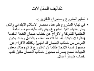 ‫تكاليف‬‫المقاوالت‬
•‫واستخراج‬ ‫المشروع‬ ‫تسليم‬‫التقارير‬-:
•‫االبتدائى‬ ‫االستالم‬ ‫محضر‬ ‫عمل‬ ‫يتم‬ ‫المشروع‬ ‫نهاية‬ ‫فى‬‫والذى‬
‫ا‬ ‫صرف‬ ‫عليه‬ ‫بناء‬ ‫ويتم‬ ‫المشروع‬ ‫تنفيذ‬ ‫انتهاء‬ ‫يعنى‬‫لدفعة‬
‫المق‬ ‫الدفعة‬ ‫ضمان‬ ‫خطاب‬ ‫عن‬ ‫واالفراج‬ ‫للشركة‬ ‫الختامية‬‫دمة‬
(‫ي‬ ‫وبذلك‬ ‫بالكامل‬ ‫المقدمة‬ ‫الدفعة‬ ‫أقساط‬ ‫الستهالك‬ ‫نظرا‬‫كون‬
‫انتهى‬ ‫قد‬ ‫الضمان‬ ‫خطاب‬ ‫من‬ ‫الغرض‬)‫عن‬ ‫االفراج‬ ‫وكذلك‬
‫بعض‬ ‫وهناك‬ ‫تم‬ ‫قد‬ ‫المشروع‬ ‫أن‬ ‫االنجازطالما‬ ‫نسبة‬ ‫محجوز‬
‫تقدي‬ ‫مقابل‬ ‫الضمان‬ ‫خطاب‬ ‫محجوز‬ ‫بصرف‬ ‫تسمح‬ ‫الجهات‬‫م‬
‫أعمال‬ ‫ضمان‬ ‫خطاب‬.
 