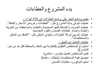 ‫بدء‬‫المشروع‬‫والعطاءات‬
•‫أجزاء‬ ‫ثالثة‬ ‫الى‬ ‫المقاوالت‬ ‫برنامج‬ ‫على‬ ‫العمل‬ ‫برنامج‬ ‫ينقسم‬:-
•‫مثل‬ ‫المشروع‬ ‫بداية‬ ‫فى‬ ‫تتم‬ ‫عمليات‬:“‫والت‬ ‫األسعار‬ ‫وعروض‬ ‫العطاءات‬‫عاقد‬”.
•‫من‬ ‫والمستحقات‬ ‫والدفعات‬ ‫المستديمة‬ ‫للعهد‬ ‫واالضافة‬ ‫الصرف‬ ‫عمليات‬‫الخزينة‬
‫المحاسبية‬ ‫والقيود‬ ‫الضمان‬ ‫خطابات‬ ‫واصدار‬ ‫والبنوك‬.
•‫مثل‬ ‫الباطن‬ ‫ومقاولى‬ ‫المقاوالت‬ ‫شركة‬ ‫بين‬ ‫تتم‬ ‫عمليات‬:“‫ا‬ ‫من‬ ‫التعاقد‬‫لباطن‬
‫والمستخلصات‬”.
•‫مع‬ ‫التعامل‬ ‫عمليات‬‫العميل‬-:
•‫التنفيذى‬ ‫المستخلص‬ ‫استخراج‬(‫لكل‬ ‫والمخطط‬ ‫المنفذ‬ ‫بين‬ ‫للمقارنة‬‫بنود‬ ‫من‬ ‫بند‬
‫المشروع‬)
•‫للعميل‬ ‫المستخلص‬ ‫تقديم‬(‫جارى‬–‫ختامى‬)
•‫المستخلصات‬ ‫قيمة‬ ‫تحصيل‬(‫شيكات‬–‫نقدية‬)
•‫الضمان‬ ‫خطابات‬ ‫ورد‬ ‫الموقع‬ ‫تسليم‬
 