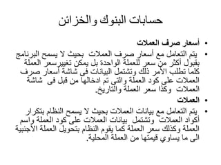 ‫حسابات‬‫البنوك‬‫والخزائن‬
•‫العمالت‬ ‫صرف‬ ‫أسعار‬
•‫العمالت‬ ‫صرف‬ ‫أسعار‬ ‫مع‬ ‫التعامل‬ ‫يتم‬‫الب‬ ‫يسمح‬ ‫ال‬ ‫بحيث‬‫رنامج‬
‫تغييرسعر‬ ‫يمكن‬ ‫بل‬ ‫الواحدة‬ ‫للعملة‬ ‫سعر‬ ‫من‬ ‫أكثر‬ ‫بقبول‬‫العملة‬
‫ص‬ ‫أسعار‬ ‫شاشة‬ ‫فى‬ ‫البيانات‬ ‫وتشتمل‬ ‫ذلك‬ ‫األمر‬ ‫تطلب‬ ‫كلما‬‫رف‬
‫فى‬ ‫قبل‬ ‫من‬ ‫ادخالها‬ ‫تم‬ ‫والتى‬ ‫العملة‬ ‫كود‬ ‫على‬ ‫العمالت‬‫شاش‬‫ة‬
‫العمالت‬‫والتاريخ‬ ‫العملة‬ ‫سعر‬ ‫وكذا‬.
•‫العمالت‬
•‫مع‬ ‫التعامل‬ ‫يتم‬‫ب‬ ‫النظام‬ ‫يسمح‬ ‫ال‬ ‫بحيث‬ ‫العمالت‬ ‫بيانات‬‫تكرار‬
‫العمالت‬ ‫أكواد‬‫وتشتمل‬‫و‬ ‫العملة‬ ‫كود‬ ‫على‬ ‫العمالت‬ ‫بيانات‬‫اسم‬
‫ا‬ ‫العملة‬ ‫بتحويل‬ ‫النظام‬ ‫يقوم‬ ‫كما‬ ‫العملة‬ ‫سعر‬ ‫وكذلك‬ ‫العملة‬‫ألجنبية‬
‫المحلية‬ ‫العملة‬ ‫من‬ ‫قيمتها‬ ‫يساوي‬ ‫ما‬ ‫الى‬.
 