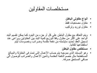 ‫مستخلصات‬‫المقاولين‬
•‫الباطن‬ ‫مقاولى‬ ‫أنواع‬
•‫فقط‬ ‫مصنعيات‬ ‫مقاول‬
•‫توريد‬ ‫مقاول‬‫وتركيب‬
•‫تق‬ ‫يمكن‬ ‫كما‬ ‫البنود‬ ‫من‬ ‫جزء‬ ‫أو‬ ‫كل‬ ‫على‬ ‫الباطن‬ ‫مقاول‬ ‫مع‬ ‫التعاقد‬ ‫ويتم‬‫البند‬ ‫سيم‬
‫و‬ ‫المقاولين‬ ‫بين‬ ‫البند‬ ‫كمية‬ ‫لتوزيع‬ ‫وفقا‬ ‫مقاول‬ ‫من‬ ‫أكثر‬ ‫على‬ ‫الواحد‬‫عند‬ ‫يراعى‬
‫ليت‬ ‫وخصومات‬ ‫وضرائب‬ ‫مقدمة‬ ‫دفعة‬ ‫من‬ ‫مايشمله‬ ‫تحديد‬ ‫العقد‬ ‫تسجيل‬‫م‬
‫تلقائيا‬ ‫استقطاعها‬.
•‫الباطن‬ ‫مقاول‬ ‫مستخلص‬
•‫و‬ ‫المقاولة‬ ‫فى‬ ‫تمت‬ ‫التى‬ ‫األعمال‬ ‫حساب‬ ‫يتم‬ ‫بموجبه‬ ‫الذى‬ ‫المستند‬ ‫وهو‬‫المبالغ‬
‫للوص‬ ‫والضرائب‬ ‫األعمال‬ ‫وتأمين‬ ‫المقدمة‬ ‫الدفعة‬ ‫خصم‬ ‫مثل‬ ‫المستقطعة‬‫الى‬ ‫ول‬
‫صرفه‬ ‫المستحق‬ ‫صافى‬.
 