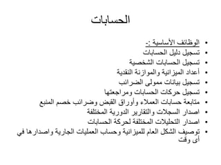 ‫الحسابات‬
•‫األساسية‬ ‫الوظائف‬:-
•‫الحسابات‬ ‫دليل‬ ‫تسجيل‬
•‫الشخصية‬ ‫الحسابات‬ ‫تسجيل‬
•‫النقدية‬ ‫والموازنة‬ ‫الميزانية‬ ‫أعداد‬
•‫الضرائب‬ ‫ممولى‬ ‫بيانات‬ ‫تسجيل‬
•‫ومراجعتها‬ ‫الحسابات‬ ‫حركات‬ ‫تسجيل‬
•‫المنبع‬ ‫خصم‬ ‫وضرائب‬ ‫القبض‬ ‫وأوراق‬ ‫العمالء‬ ‫حسابات‬ ‫متابعة‬
•‫المختلفة‬ ‫الدورية‬ ‫والتقارير‬ ‫السجالت‬ ‫اصدار‬
•‫اصدار‬‫الحسابات‬ ‫لحركة‬ ‫المختلفة‬ ‫التحليالت‬
•‫توصيف‬‫واصد‬ ‫الجارية‬ ‫العمليات‬ ‫وحساب‬ ‫للميزانية‬ ‫العام‬ ‫الشكل‬‫ارها‬‫ف‬‫ي‬
‫أى‬‫وقت‬
 