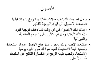 ‫األصول‬
•‫تشغ‬ ‫بدء‬ ‫تاريخ‬ ‫اهالكها‬ ‫بمعدالت‬ ‫الثابتة‬ ‫اصولك‬ ‫سجل‬‫يلها‬
‫تلقائيا‬ ‫اليومية‬ ‫قيود‬ ‫الى‬ ‫االصول‬ ‫فتضاف‬.
•‫قي‬ ‫توجية‬ ‫فيتم‬ ‫تشاء‬ ‫وقت‬ ‫اى‬ ‫فى‬ ‫االصول‬ ‫تلك‬ ‫اهالك‬‫ود‬
‫الختام‬ ‫القوائم‬ ‫على‬ ‫التاثير‬ ‫ثم‬ ‫ومن‬ ‫تليقائيا‬ ‫االهالك‬‫ية‬
‫والميزانية‬.
•‫اس‬ ‫المراد‬ ‫االصل‬ ‫استرجاع‬ ‫بمجرد‬ ‫يتم‬ ‫االصول‬ ‫استبعاد‬‫تبعادة‬
‫يومية‬ ‫قيود‬ ‫حرر‬ ‫قد‬ ‫سوا‬ ‫لتجد‬ ‫االستبعاد‬ ‫قيمة‬ ‫وتحديد‬
‫االستبعاد‬‫ا‬ ‫عن‬ ‫الناتج‬ ‫الخسارة‬ ‫أو‬ ‫الربح‬ ‫قيمة‬ ‫وتحديد‬‫ستبعاد‬
‫األصل‬ ‫ذلك‬.
 