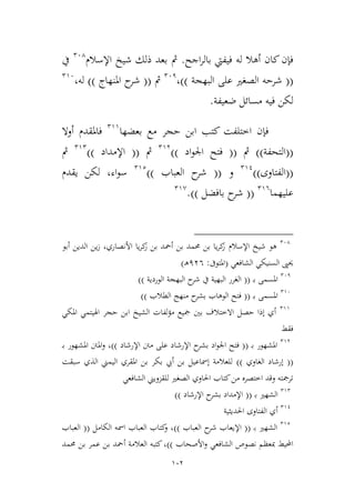 102
‫اجح‬‫ر‬‫بال‬ ‫فيفيت‬ ‫له‬ ‫أهال‬ ‫كان‬‫فإن‬.‫اإلسالم‬ ‫شيخ‬ ‫ذلك‬ ‫بعد‬ ‫مث‬264
‫يف‬
((‫البهجة‬ ‫على‬ ‫الصغري‬ ‫شرحه‬))،261
‫مث‬((‫املنهاج‬ ‫ح‬‫شر‬))‫له‬،296
‫ضعيفة‬ ‫مسائل‬ ‫فيه‬ ‫لكن‬.
‫اط‬ ‫فإن‬‫بعضها‬ ‫مع‬ ‫حجر‬ ‫ابن‬ ‫كتب‬ ‫تلفت‬299
‫أوال‬ ‫فاملقدم‬
((‫التحفة‬))‫مث‬((‫اد‬‫و‬‫اجل‬ ‫فتح‬))293
‫مث‬((‫اإلمداد‬))292
‫مث‬
((‫الفتاوى‬))291
‫و‬((‫العباب‬ ‫ح‬‫شر‬))292
‫اء‬‫و‬‫س‬،‫يقدم‬ ‫لكن‬
‫عليهما‬296
((‫بافضل‬ ‫ح‬‫شر‬)).29,
264
‫اإلسالم‬ ‫شيخ‬ ‫هو‬‫الدين‬ ‫ين‬‫ز‬ ،‫األنصاري‬ ‫يا‬‫ر‬‫ك‬‫ز‬ ‫بن‬ ‫أمحد‬ ‫بن‬ ‫حممد‬ ‫بن‬ ‫يا‬‫ر‬‫ك‬‫ز‬‫أبو‬
‫الشافعي‬ ‫السنيكي‬ ‫حيىي‬(‫املتوىف‬:136‫ـ‬‫ه‬)
261
‫ب‬ ‫املسمى‬‫ـ‬((‫الوردية‬ ‫البهجة‬ ‫ح‬‫شر‬ ‫يف‬ ‫البهية‬ ‫الغرر‬))
296
‫ب‬ ‫املسمى‬‫ـ‬((‫الطالب‬ ‫منهج‬ ‫ح‬‫بشر‬ ‫الوهاب‬ ‫فتح‬))
299
‫املكي‬ ‫اهليتمي‬ ‫حجر‬ ‫ابن‬ ‫الشيخ‬ ‫لفات‬‫ؤ‬‫م‬ ‫مجيع‬ ‫بني‬ ‫االطتالف‬ ‫حصل‬ ‫إذا‬ ‫أي‬
‫فقط‬
293
‫ب‬ ‫املشهور‬‫ـ‬((‫اد‬‫و‬‫اجل‬ ‫فتح‬‫اإلرشاد‬ ‫ح‬‫بشر‬‫اإلرشاد‬ ‫منت‬ ‫على‬))‫ـ‬‫ب‬ ‫املشهور‬ ‫املنت‬‫و‬ ،
((‫الغاوي‬ ‫إرشاد‬))‫سبقت‬ ‫الذي‬ ‫اليمين‬ ‫املقري‬ ‫بن‬ ‫بكر‬ ‫أيب‬ ‫بن‬ ‫إمساعيل‬ ‫للعالمة‬
‫للقمويين‬ ‫الصغري‬ ‫احلاوي‬ ‫كتاب‬‫من‬ ‫اطتصره‬ ‫وقد‬ ‫ترمجته‬‫الشافعي‬
292
‫ب‬ ‫الشهري‬‫ـ‬((‫اإلرشاد‬ ‫ح‬‫بشر‬ ‫اإلمداد‬))
291
‫احلدييية‬ ‫الفتاوى‬ ‫أي‬
292
‫ب‬ ‫الشهري‬‫ـ‬((‫اإل‬‫ح‬‫شر‬ ‫يعاب‬‫العباب‬))‫الكامل‬ ‫امسه‬ ‫العباب‬ ‫كتاب‬‫و‬ ،((‫العباب‬
‫األصحاب‬‫و‬ ‫الشافعي‬ ‫نصوص‬ ‫مبعظم‬ ‫احمليط‬))‫كتبه‬،‫العالمة‬‫أ‬‫حممد‬ ‫بن‬ ‫عمر‬ ‫بن‬ ‫محد‬
 