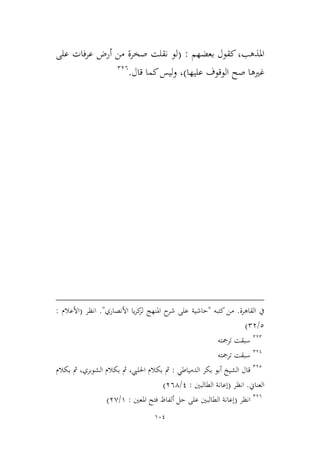 104
‫املذهب‬‫بعضهم‬ ‫كقول‬،:(‫ع‬ ‫فات‬‫ر‬‫ع‬ ‫أرض‬ ‫من‬ ‫صخرة‬ ‫نقلت‬ ‫لو‬‫لى‬
‫ص‬ ‫غريها‬‫عليها‬ ‫الوقوف‬ ‫ح‬)‫قال‬ ‫كما‬‫ليس‬‫و‬ ،.236
‫القاهرة‬ ‫يف‬.‫كتبه‬ ‫من‬"‫حاشية‬‫األنصاري‬ ‫يا‬‫ر‬‫ك‬‫لم‬ ‫املنهج‬ ‫ح‬‫شر‬ ‫على‬."‫انظر‬(‫األعالم‬:
2/23)
232
‫ترمجته‬ ‫سبقت‬
231
‫ترمجته‬ ‫سبقت‬
232
‫قال‬‫الدمياطي‬ ‫بكر‬ ‫أبو‬ ‫الشيخ‬:‫بكالم‬ ‫مث‬ ،‫الشوبري‬ ‫بكالم‬ ‫مث‬ ،‫احلليب‬ ‫بكالم‬ ‫مث‬
‫العناين‬.‫انظر‬(‫الطالبني‬ ‫إعانة‬:1/364)
236
‫انظر‬(‫املعني‬ ‫فتح‬ ‫ألفاظ‬ ‫حل‬ ‫على‬ ‫الطالبني‬ ‫إعانة‬:9/3,)
 
