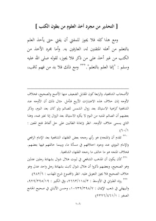 106
[‫الكتب‬ ‫بطون‬ ‫من‬ ‫العلوم‬ ‫أخذ‬ ‫مجرد‬ ‫من‬ ‫التحذير‬]
‫يفيت‬ ‫أن‬ ‫للمفيت‬ ‫جيوز‬ ‫فال‬ ‫كله‬ ‫هذا‬ ‫ومع‬‫العلم‬ ‫يأطذ‬ ‫حىت‬
‫بالتعلم‬‫له‬ ‫املتقنني‬ ‫أهله‬ ‫من‬‫به‬ ‫العارفني‬ ،.‫أ‬‫و‬‫من‬ ‫األطذ‬ ‫جمرد‬ ‫ما‬
‫جيوز‬ ‫فال‬ ‫ذكر‬ ‫من‬ ‫على‬ ‫أطذ‬ ‫غري‬ ‫من‬ ‫الكتب‬،‫عليه‬ ‫اهلل‬ ‫صلى‬ ‫له‬‫و‬‫لق‬
‫وسلم‬:"‫بالتعلم‬ ‫العلم‬ ‫إمنا‬."223
‫ثاقب‬ ‫فهم‬ ‫من‬ ‫بد‬ ‫فال‬ ‫ذلك‬ ‫ومع‬،
‫فخالف‬ ،‫الصحيح‬‫و‬ ‫األصح‬ ‫منها‬ ‫الضعيف‬ ‫املقابل‬ ‫كون‬‫ابعة‬‫ر‬‫ال‬‫و‬ ،‫الشافعية‬ ‫األصحاب‬
‫بع‬‫ر‬‫األ‬ ‫ات‬‫ر‬‫االعتبا‬ ‫هذه‬ ‫طالف‬ ‫إذن‬ ‫األوجه‬‫فتأمل‬.‫عند‬ ‫األوجه‬ ‫أن‬ ‫ذلك‬ ‫ميال‬
‫بعد‬ ‫االستياك‬ ‫اهية‬‫ر‬‫ك‬ ‫الشافعية‬‫وذكر‬ ،‫النوم‬ ‫بعد‬ ‫كان‬ ‫ولو‬ ‫للصائم‬ ‫الشمس‬ ‫ال‬‫و‬‫ز‬
‫وهذا‬ ،‫فمه‬ ‫تغري‬ ‫إذا‬ ‫ال‬‫و‬‫الم‬ ‫بعد‬ ‫االستياك‬ ‫يكره‬ ‫ال‬ ‫النوم‬ ‫من‬ ‫املنتبه‬ ‫الصائم‬ ‫أن‬ ‫بعضهم‬
‫األوجه‬ ‫طالف‬ ‫يسمى‬ ‫الياين‬.‫انظر‬(‫املعني‬ ‫فتح‬ ‫ألفاظ‬ ‫حل‬ ‫على‬ ‫الطالبني‬ ‫إعانة‬:
9/66)
226
‫أن‬ ‫تقدم‬(‫املتجه‬)‫بعد‬ ‫الشافعية‬ ‫الفقهاء‬ ‫بعض‬ ‫رجحه‬ ‫أي‬‫ر‬ ‫هو‬‫افعي‬‫ر‬‫ال‬ ‫اإلمام‬
‫بعضهم‬ ‫فيها‬ ‫طالفهم‬ ‫وبينما‬ ،‫ما‬ ‫مسألة‬ ‫يف‬ ‫اطتالفهم‬ ‫وجود‬ ‫عند‬ ‫النووي‬ ‫اإلمام‬‫و‬.
‫الشافعية‬ ‫الفقهاء‬ ‫رحجه‬ ‫ما‬ ‫طالف‬ ‫ما‬ ‫هو‬ ‫املتجه‬ ‫فخالف‬.
229
‫عدلني‬ ‫رجلني‬ ‫بشهادة‬ ‫ال‬‫و‬‫ش‬ ‫هالل‬ ‫ثبوت‬ ‫يف‬ ‫الشافعي‬ ‫املذهب‬ ‫أن‬ ‫يكون‬ ‫كأن‬
‫ر‬ ‫بشهادة‬ ‫ثابت‬ ‫ال‬‫و‬‫ش‬ ‫هالل‬ ‫أن‬ ‫ا‬‫و‬‫ذكر‬ ‫وبعضهم‬ ،‫الصحيح‬ ‫وهو‬‫عد‬ ‫احد‬‫و‬ ‫جل‬‫وهو‬ ‫ل‬
‫التع‬ ‫جيوز‬ ‫فال‬ ‫الصحيح‬ ‫طالف‬‫عليه‬ ‫ويل‬.‫انظر‬(‫املهذب‬ ‫ح‬‫شر‬ ‫اجملموع‬:6/343)
223
‫األوسط‬ ‫يف‬ ‫اين‬‫رب‬‫الط‬ ‫اه‬‫و‬‫ر‬:2/994/3662‫الكبري‬ ‫ويف‬ ،:91/212/131،
‫اإلميان‬ ‫شعب‬ ‫يف‬ ‫البيهقي‬‫و‬:,/214/96,21‫اجلامع‬ ‫صحيح‬ ‫يف‬ ‫األلباين‬ ‫وحسن‬ ،
‫الصغري‬:9/169/3236)
 