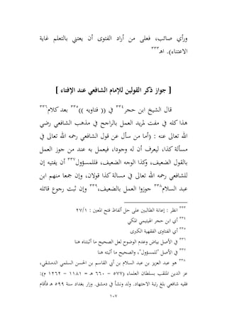 107
‫غاية‬ ‫بالتعلم‬ ‫يعتين‬ ‫أن‬ ‫الفتوى‬ ‫اد‬‫ر‬‫أ‬ ‫من‬ ‫فعلى‬ ،‫صائب‬ ‫أي‬‫ر‬‫و‬
‫االعتناء‬).‫ـ‬‫ه‬‫ا‬222
[‫اإلفتاء‬ ‫عند‬ ‫الشافعي‬ ‫لإلمام‬ ‫القولين‬ ‫ذكر‬ ‫جواز‬]
‫حجر‬ ‫ابن‬ ‫الشيخ‬ ‫قال‬221
‫يف‬((‫فتاويه‬))222
‫كالم‬ ‫بعد‬226
‫يف‬ ‫اجح‬‫ر‬‫بال‬ ‫العمل‬ ‫يد‬‫ر‬‫مل‬ ‫مفت‬ ‫يف‬ ‫كله‬ ‫هذا‬‫الشافعي‬ ‫مذهب‬‫رضي‬
‫عنه‬ ‫تعاىل‬ ‫اهلل‬:(‫يف‬ ‫تعاىل‬ ‫اهلل‬ ‫رمحه‬ ‫الشافعي‬ ‫قول‬ ‫عن‬ ‫سأل‬ ‫من‬ ‫أما‬
‫كذا‬ ‫مسألة‬،‫وجودا‬ ‫له‬ ‫أن‬ ‫ليعرف‬،‫العمل‬ ‫جوز‬ ‫من‬ ‫عند‬ ‫به‬ ‫فيعمل‬
‫الضعيف‬ ‫بالقول‬‫فللمسؤول‬ ،‫الضعيف‬ ‫الوجه‬ ‫كذا‬‫و‬ ،22,
‫أ‬‫إن‬ ‫يفتيه‬ ‫ن‬
‫مسالة‬ ‫يف‬ ‫تعاىل‬ ‫اهلل‬ ‫رمحه‬ ‫للشافعي‬‫قوالن‬ ‫كذا‬،‫ابن‬ ‫منهم‬ ‫مجعا‬ ‫وإن‬
‫السالم‬ ‫عبد‬224
‫جوز‬‫و‬‫بالضعيف‬ ‫العمل‬ ‫ا‬،221
‫قائله‬ ‫رجوع‬ ‫ثبت‬ ‫وإن‬
222
‫انظر‬:‫إعانة‬‫املعني‬ ‫فتح‬ ‫ألفاظ‬ ‫حل‬ ‫على‬ ‫الطالبني‬:9/3,
221
‫املكي‬ ‫اهليتيمي‬ ‫حجر‬ ‫ابن‬ ‫أي‬
222
‫أي‬‫الكربى‬ ‫الفقهية‬ ‫الفتاوى‬
226
‫هنا‬ ‫أثبتناه‬ ‫ما‬ ‫الصحيح‬ ‫لعل‬ ‫الوضوح‬ ‫وعدم‬ ‫بياض‬ ‫األصل‬ ‫يف‬
22,
‫األصل‬ ‫يف‬"‫للمسؤول‬"‫هنا‬ ‫أثبته‬ ‫ما‬ ‫الصحيح‬‫و‬ ،
224
،‫الدمشقي‬ ‫السلمي‬ ‫احلسن‬ ‫بن‬ ‫القاسم‬ ‫أيب‬ ‫بن‬ ‫السالم‬ ‫عبد‬ ‫بن‬ ‫يم‬‫م‬‫الع‬ ‫عبد‬ ‫هو‬
‫العلماء‬ ‫بسلطان‬ ‫امللقب‬ ‫الدين‬ ‫عم‬(2,,-666‫ـ‬‫ه‬=9949-9363‫م‬:)
‫االجتهاد‬ ‫تبة‬‫ر‬ ‫بلغ‬ ‫شافعي‬ ‫فقيه‬.‫دمشق‬ ‫يف‬ ‫ونشأ‬ ‫لد‬‫و‬.‫وز‬‫سنة‬ ‫بغداد‬ ‫ار‬211‫فأقام‬ ‫ـ‬‫ه‬
 