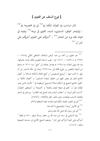 111
[‫عن‬ ‫السلف‬ ‫تورع‬‫الفتوى‬]
‫صاحب‬ ‫قال‬((‫املكية‬ ‫ائد‬‫و‬‫الف‬))223
‫يف‬((‫خمتصرها‬))222
:(‫املوفق‬ ‫ليتحر‬‫و‬،‫املستربي‬‫ء‬‫لدينه‬،‫يف‬ ‫القوي‬‫ورعه‬221
‫يف‬ ‫ويقينه‬
‫اه‬‫و‬‫فت‬،‫املختار‬ ‫عن‬ ‫ورد‬ ‫فقد‬222
" :‫على‬ ‫كم‬‫أجرؤ‬ ‫الفتوى‬ ‫على‬ ‫كم‬‫أجرؤ‬
‫النار‬)".226
223
‫املكي‬ ‫الشافعي‬ ‫السقاف‬ ‫الرمحن‬ ‫عبد‬ ‫بن‬ ‫أمحد‬ ‫بن‬ ‫علوي‬ ‫هو‬(9322-
9222‫ـ‬‫ه‬=9421-9196‫م‬):‫علمائها‬ ‫أحد‬‫و‬ ،‫مبكة‬ ‫العلويني‬ ‫السادة‬ ‫نقيب‬.
‫النقابة‬ ‫وويل‬ ،‫هبا‬ ‫لد‬‫و‬‫سنة‬9314‫اىل‬ ‫بعائلته‬ ‫وهاجر‬ ‫ـ‬‫ه‬"‫حلج‬"‫سنة‬9299‫بدعوة‬ ‫ـ‬‫ه‬
‫أمريها‬ ‫من‬(‫علي‬ ‫بن‬ ‫الفضل‬)‫سنة‬ ‫إىل‬ ‫فأقام‬923,‫إىل‬ ‫وعاد‬‫أن‬ ‫اىل‬ ‫فاستمر‬ ‫مكة‬
‫تويف‬.‫له‬‫منها‬ ‫كتب‬:"‫املستفيدين‬ ‫ترشيح‬"‫و‬"‫السالم‬ ‫بأحكام‬ ‫العالم‬ ‫فتح‬"‫و‬"‫القول‬
‫بعض‬ ‫يف‬ ‫املتني‬ ‫اجلامع‬‫املسلمني‬ ‫اننا‬‫و‬‫إط‬ ‫حقوق‬ ‫من‬ ‫املهم‬"‫و‬"‫املكية‬ ‫ائد‬‫و‬‫الف‬"‫و‬
"‫اجلام‬ ‫القول‬‫التسابيح‬ ‫صالة‬ ‫أحكام‬ ‫يف‬ ‫النجيح‬ ‫ع‬"‫يف‬ ‫ومنظومة‬"‫جيب‬ ‫الذين‬ ‫األنبياء‬
‫هب‬ ‫اإلميان‬‫م‬"‫و‬"‫القبلة‬‫و‬ ‫الوقت‬ ‫معرفة‬ ‫يف‬ ‫نظم‬"‫و‬"‫جمموعة‬"‫و‬"‫العلوم‬ ‫مصطفى‬"‫و‬
"‫البيت‬ ‫أهل‬ ‫أنساب‬"‫و‬"‫مطل‬‫الطالب‬ ‫إليه‬ ‫حيتاج‬ ‫فيما‬ ‫اغب‬‫ر‬‫ال‬ ‫ب‬."‫النحو‬ ‫يف‬ ‫ورسائل‬
‫ذلك‬ ‫وغري‬ ،‫امليقات‬‫و‬ ‫احلساب‬ ‫الفلك‬‫و‬.‫انظر‬(‫األعالم‬:1/311)
222
‫أي‬‫يف‬‫الشافعية‬ ‫طلبة‬ ‫حيتاجه‬ ‫فيما‬ ‫املكية‬ ‫ائد‬‫و‬‫الف‬ ‫خمتصر‬(22)
221
‫األصل‬ ‫يف‬"‫روعه‬"،‫هنا‬ ‫أثبته‬ ‫ما‬ ‫الصحيح‬‫و‬
222
‫وسلم‬ ‫عليه‬ ‫اهلل‬ ‫صلى‬ ‫اهلل‬ ‫رسول‬ ‫عن‬ ‫أي‬
226
‫مرسال‬ ‫جعفر‬ ‫بن‬ ‫اهلل‬ ‫عبد‬ ‫عن‬ ‫سننه‬ ‫يف‬ ‫الديلمي‬ ‫اه‬‫و‬‫ر‬(‫برقم‬:921)‫بلفظ‬"
‫النار‬ ‫على‬ ‫أكم‬‫ر‬‫أج‬ ‫الفتيا‬ ‫على‬ ‫أكم‬‫ر‬‫أج‬."‫الضعيفة‬ ‫سلسلته‬ ‫يف‬ ‫األلباين‬ ‫الشيخ‬ ‫وضعفه‬
(‫برقم‬:9491)
 